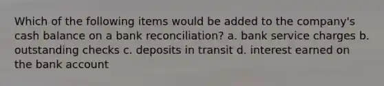 Which of the following items would be added to the company's cash balance on a bank reconciliation? a. bank service charges b. outstanding checks c. deposits in transit d. interest earned on the bank account