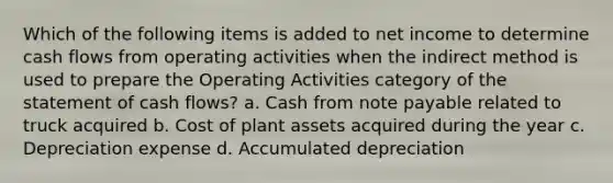 Which of the following items is added to net income to determine cash flows from operating activities when the indirect method is used to prepare the Operating Activities category of the statement of cash flows? a. Cash from note payable related to truck acquired b. Cost of plant assets acquired during the year c. Depreciation expense d. Accumulated depreciation