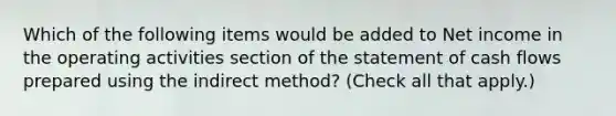 Which of the following items would be added to Net income in the operating activities section of the statement of cash flows prepared using the indirect method? (Check all that apply.)