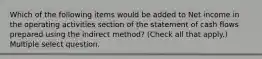 Which of the following items would be added to Net income in the operating activities section of the statement of cash flows prepared using the indirect method? (Check all that apply.) Multiple select question.