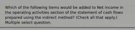 Which of the following items would be added to Net income in the operating activities section of the statement of cash flows prepared using the indirect method? (Check all that apply.) Multiple select question.