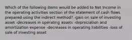 Which of the following items would be added to Net Income in the operating activities section of the statement of cash flows prepared using the indirect method? -gain on sale of investing asset -decreases in operating assets -depreciation and amortization expense -decreases in operating liabilities -loss of sale of investing asset