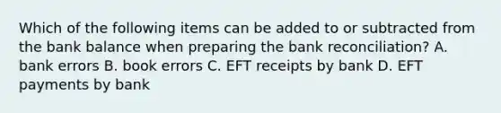 Which of the following items can be added to or subtracted from the bank balance when preparing the bank​ reconciliation? A. bank errors B. book errors C. EFT receipts by bank D. EFT payments by bank