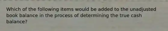 Which of the following items would be added to the unadjusted book balance in the process of determining the true cash balance?