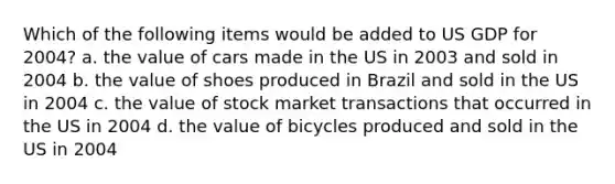 Which of the following items would be added to US GDP for 2004? a. the value of cars made in the US in 2003 and sold in 2004 b. the value of shoes produced in Brazil and sold in the US in 2004 c. the value of stock market transactions that occurred in the US in 2004 d. the value of bicycles produced and sold in the US in 2004