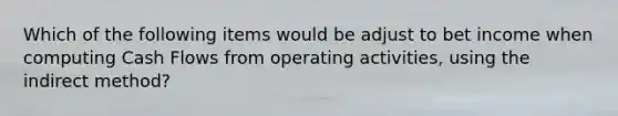 Which of the following items would be adjust to bet income when computing Cash Flows from operating activities, using the indirect method?