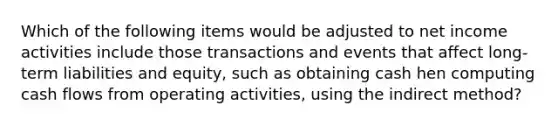 Which of the following items would be adjusted to net income activities include those transactions and events that affect long-term liabilities and equity, such as obtaining cash hen computing cash flows from operating activities, using the indirect method?