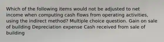 Which of the following items would not be adjusted to net income when computing cash flows from operating activities, using the indirect method? Multiple choice question. Gain on sale of building Depreciation expense Cash received from sale of building