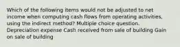 Which of the following items would not be adjusted to net income when computing cash flows from operating activities, using the indirect method? Multiple choice question. Depreciation expense Cash received from sale of building Gain on sale of building