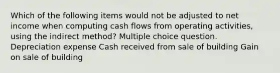 Which of the following items would not be adjusted to net income when computing cash flows from operating activities, using the indirect method? Multiple choice question. Depreciation expense Cash received from sale of building Gain on sale of building