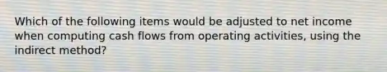 Which of the following items would be adjusted to net income when computing cash flows from operating activities, using the indirect method?