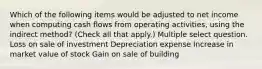 Which of the following items would be adjusted to net income when computing cash flows from operating activities, using the indirect method? (Check all that apply.) Multiple select question. Loss on sale of investment Depreciation expense Increase in market value of stock Gain on sale of building