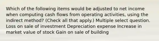 Which of the following items would be adjusted to net income when computing cash flows from operating activities, using the indirect method? (Check all that apply.) Multiple select question. Loss on sale of investment Depreciation expense Increase in market value of stock Gain on sale of building