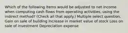 Which of the following items would be adjusted to net income when computing cash flows from operating activities, using the indirect method? (Check all that apply.) Multiple select question. Gain on sale of building Increase in market value of stock Loss on sale of investment Depreciation expense