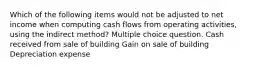 Which of the following items would not be adjusted to net income when computing cash flows from operating activities, using the indirect method? Multiple choice question. Cash received from sale of building Gain on sale of building Depreciation expense