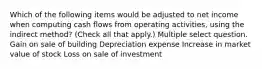 Which of the following items would be adjusted to net income when computing cash flows from operating activities, using the indirect method? (Check all that apply.) Multiple select question. Gain on sale of building Depreciation expense Increase in market value of stock Loss on sale of investment