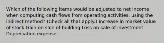 Which of the following items would be adjusted to net income when computing cash flows from operating activities, using the indirect method? (Check all that apply.) Increase in market value of stock Gain on sale of building Loss on sale of investment Depreciation expense