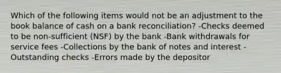 Which of the following items would not be an adjustment to the book balance of cash on a bank reconciliation? -Checks deemed to be non-sufficient (NSF) by the bank -Bank withdrawals for service fees -Collections by the bank of notes and interest -Outstanding checks -Errors made by the depositor