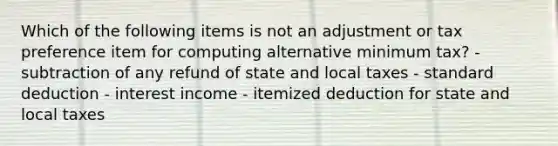 Which of the following items is not an adjustment or tax preference item for computing alternative minimum tax? - subtraction of any refund of state and local taxes - standard deduction - interest income - itemized deduction for state and local taxes