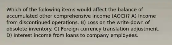 Which of the following items would affect the balance of accumulated other comprehensive income (AOCI)? A) Income from discontinued operations. B) Loss on the write-down of obsolete inventory. C) Foreign currency translation adjustment. D) Interest income from loans to company employees.