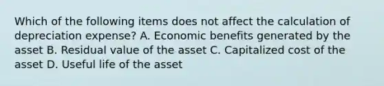 Which of the following items does not affect the calculation of depreciation expense? A. Economic benefits generated by the asset B. Residual value of the asset C. Capitalized cost of the asset D. Useful life of the asset