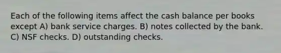 Each of the following items affect the cash balance per books except A) bank service charges. B) notes collected by the bank. C) NSF checks. D) outstanding checks.