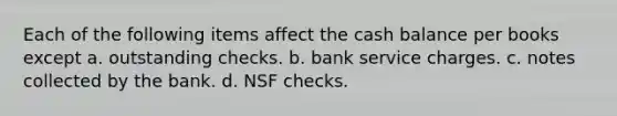 Each of the following items affect the cash balance per books except a. outstanding checks. b. bank service charges. c. notes collected by the bank. d. NSF checks.