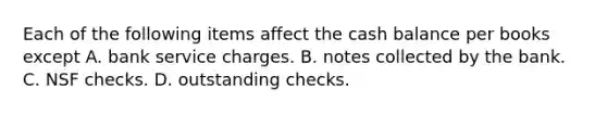 Each of the following items affect the cash balance per books except A. bank service charges. B. notes collected by the bank. C. NSF checks. D. outstanding checks.