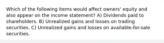 Which of the following items would affect owners' equity and also appear on the income statement? A) Dividends paid to shareholders. B) Unrealized gains and losses on trading securities. C) Unrealized gains and losses on available-for-sale securities.