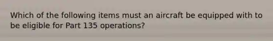 Which of the following items must an aircraft be equipped with to be eligible for Part 135 operations?