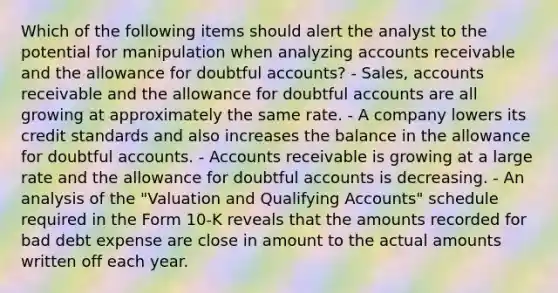 Which of the following items should alert the analyst to the potential for manipulation when analyzing accounts receivable and the allowance for doubtful accounts? - Sales, accounts receivable and the allowance for doubtful accounts are all growing at approximately the same rate. - A company lowers its credit standards and also increases the balance in the allowance for doubtful accounts. - Accounts receivable is growing at a large rate and the allowance for doubtful accounts is decreasing. - An analysis of the "Valuation and Qualifying Accounts" schedule required in the Form 10-K reveals that the amounts recorded for bad debt expense are close in amount to the actual amounts written off each year.