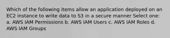 Which of the following items allow an application deployed on an EC2 instance to write data to S3 in a secure manner Select one: a. AWS IAM Permissions b. AWS IAM Users c. AWS IAM Roles d. AWS IAM Groups