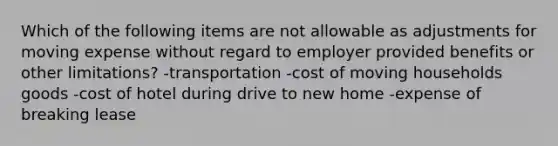 Which of the following items are not allowable as adjustments for moving expense without regard to employer provided benefits or other limitations? -transportation -cost of moving households goods -cost of hotel during drive to new home -expense of breaking lease