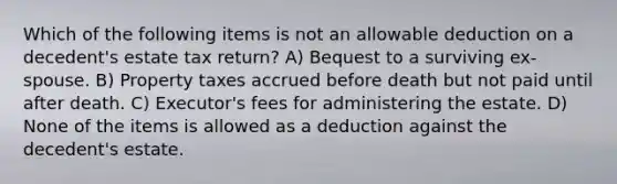 Which of the following items is not an allowable deduction on a decedent's estate tax return? A) Bequest to a surviving ex-spouse. B) Property taxes accrued before death but not paid until after death. C) Executor's fees for administering the estate. D) None of the items is allowed as a deduction against the decedent's estate.