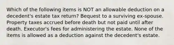 Which of the following items is NOT an allowable deduction on a decedent's estate tax return? Bequest to a surviving ex-spouse. Property taxes accrued before death but not paid until after death. Executor's fees for administering the estate. None of the items is allowed as a deduction against the decedent's estate.