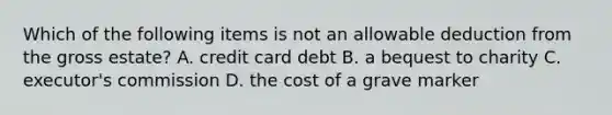 Which of the following items is not an allowable deduction from the gross estate? A. credit card debt B. a bequest to charity C. executor's commission D. the cost of a grave marker