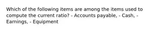 Which of the following items are among the items used to compute the current ratio? - Accounts payable, - Cash, - Earnings, - Equipment