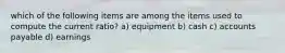 which of the following items are among the items used to compute the current ratio? a) equipment b) cash c) accounts payable d) earnings