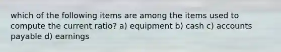 which of the following items are among the items used to compute the current ratio? a) equipment b) cash c) accounts payable d) earnings