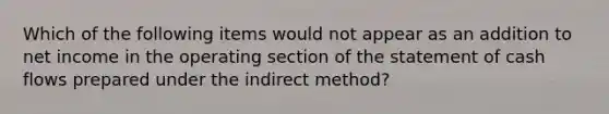 Which of the following items would not appear as an addition to net income in the operating section of the statement of cash flows prepared under the indirect method?