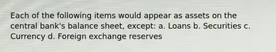 Each of the following items would appear as assets on the central bank's balance sheet, except: a. Loans b. Securities c. Currency d. Foreign exchange reserves