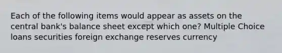 Each of the following items would appear as assets on the central bank's balance sheet except which one? Multiple Choice loans securities foreign exchange reserves currency