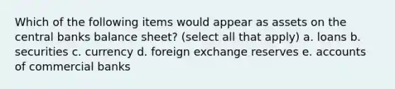 Which of the following items would appear as assets on the central banks balance sheet? (select all that apply) a. loans b. securities c. currency d. foreign exchange reserves e. accounts of commercial banks