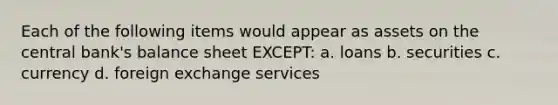 Each of the following items would appear as assets on the central bank's balance sheet EXCEPT: a. loans b. securities c. currency d. foreign exchange services