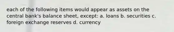 each of the following items would appear as assets on the central bank's balance sheet, except: a. loans b. securities c. foreign exchange reserves d. currency