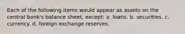 Each of the following items would appear as assets on the central bank's balance sheet, except: a. loans. b. securities. c. currency. d. foreign exchange reserves.