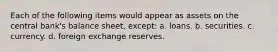 Each of the following items would appear as assets on the central bank's balance sheet, except: a. loans. b. securities. c. currency. d. foreign exchange reserves.