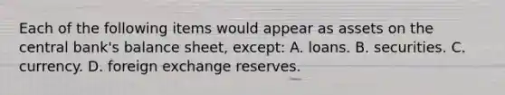 Each of the following items would appear as assets on the central bank's balance sheet, except: A. loans. B. securities. C. currency. D. foreign exchange reserves.