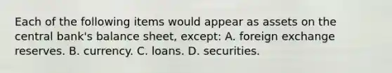 Each of the following items would appear as assets on the central bank's balance sheet, except: A. foreign exchange reserves. B. currency. C. loans. D. securities.