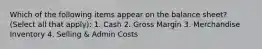 Which of the following items appear on the balance sheet? (Select all that apply): 1. Cash 2. Gross Margin 3. Merchandise Inventory 4. Selling & Admin Costs